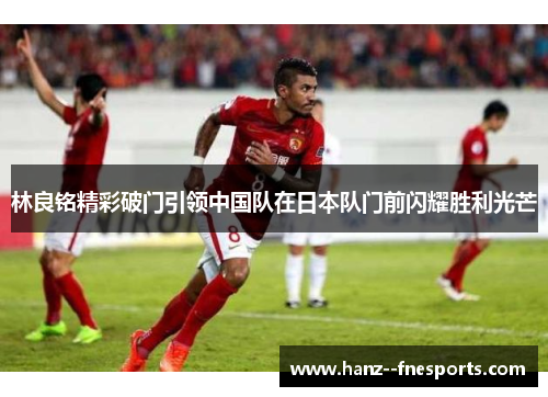 林良铭精彩破门引领中国队在日本队门前闪耀胜利光芒