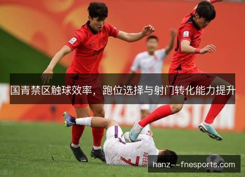 国青禁区触球效率，跑位选择与射门转化能力提升